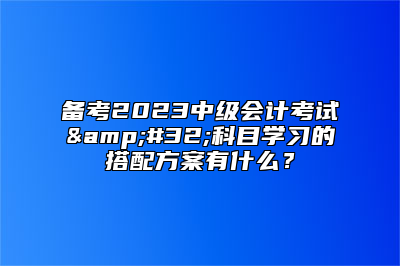 备考2023中级会计考试&#32;科目学习的搭配方案有什么？