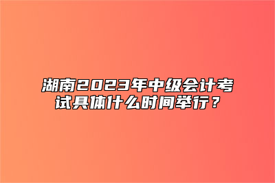 湖南2023年中级会计考试具体什么时间举行？