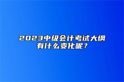 2023中级会计考试大纲有什么变化呢？