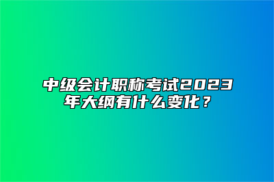 中级会计职称考试2023年大纲有什么变化？