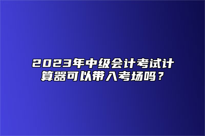 2023年中级会计考试计算器可以带入考场吗？