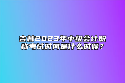 吉林2023年中级会计职称考试时间是什么时候？