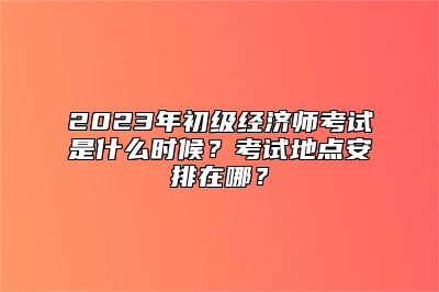 2023年初级经济师考试是什么时候？考试地点安排在哪？