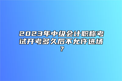 2023年中级会计职称考试开考多久后不允许进场？