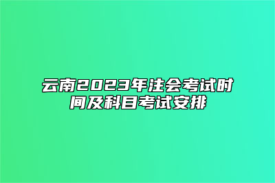 云南2023年注会考试时间及科目考试安排