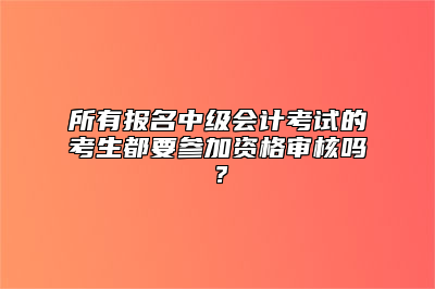 所有报名中级会计考试的考生都要参加资格审核吗？