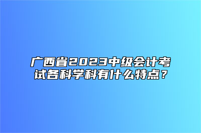广西省2023中级会计考试各科学科有什么特点？