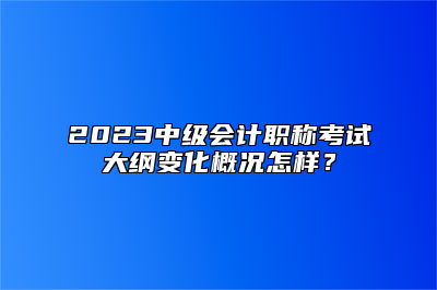 2023中级会计职称考试大纲变化概况怎样？