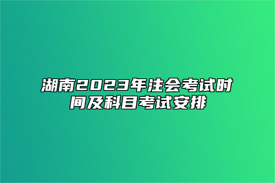 湖南2023年注会考试时间及科目考试安排