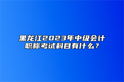 黑龙江2023年中级会计职称考试科目有什么？