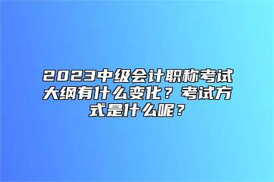 2023中级会计职称考试大纲有什么变化？考试方式是什么呢？