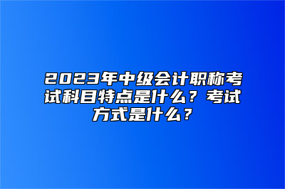 2023年中级会计职称考试科目特点是什么？考试方式是什么？