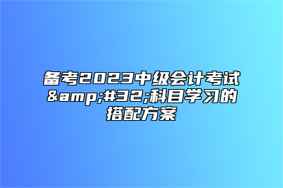 备考2023中级会计考试&#32;科目学习的搭配方案