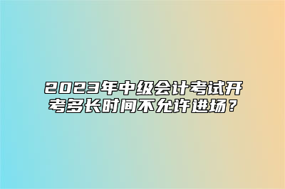 2023年中级会计考试开考多长时间不允许进场？