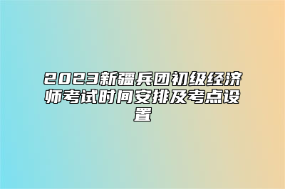 2023新疆兵团初级经济师考试时间安排及考点设置