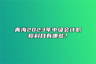 青海2023年中级会计职称科目有哪些？