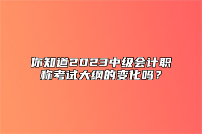 你知道2023中级会计职称考试大纲的变化吗？