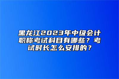 黑龙江2023年中级会计职称考试科目有哪些？考试时长怎么安排的？