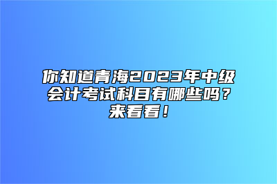 你知道青海2023年中级会计考试科目有哪些吗？来看看！