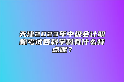 天津2023年中级会计职称考试各科学科有什么特点呢？