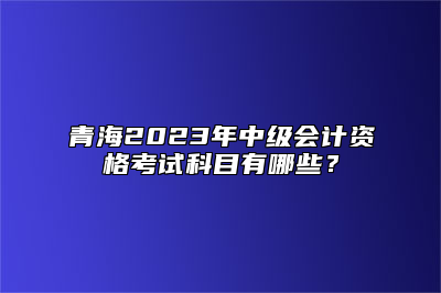 青海2023年中级会计资格考试科目有哪些？