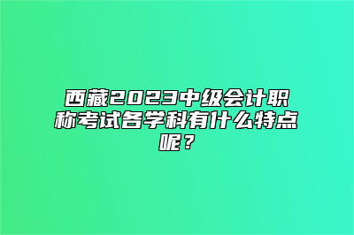 西藏2023中级会计职称考试各学科有什么特点呢？