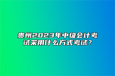 贵州2023年中级会计考试采用什么方式考试？