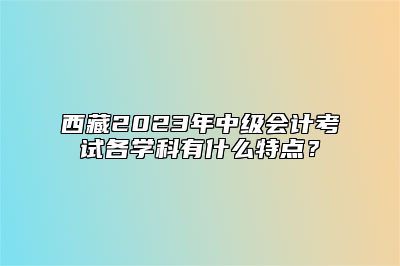 西藏2023年中级会计考试各学科有什么特点？