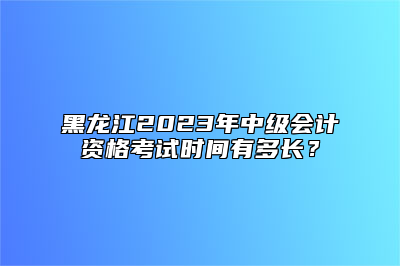 黑龙江2023年中级会计资格考试时间有多长？