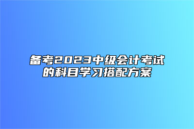 备考2023中级会计考试的科目学习搭配方案