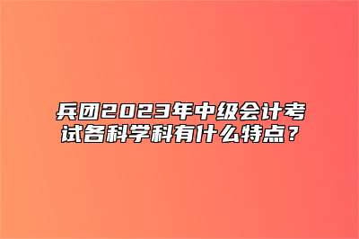 兵团2023年中级会计考试各科学科有什么特点？