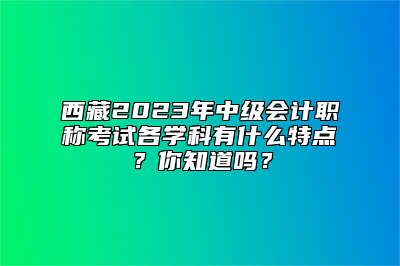 西藏2023年中级会计职称考试各学科有什么特点？你知道吗？