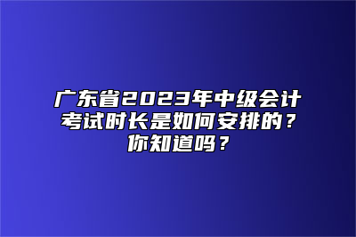 广东省2023年中级会计考试时长是如何安排的？你知道吗？