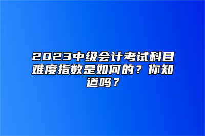 2023中级会计考试科目难度指数是如何的？你知道吗？