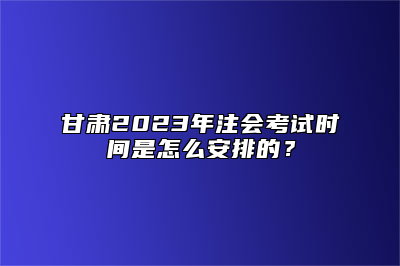 甘肃2023年注会考试时间是怎么安排的？