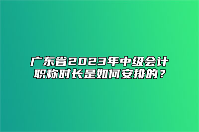 广东省2023年中级会计职称时长是如何安排的？