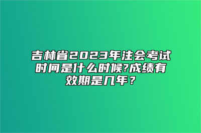 吉林省2023年注会考试时间是什么时候?成绩有效期是几年？