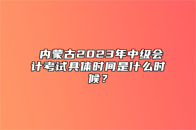 ​内蒙古2023年中级会计考试具体时间是什么时候？