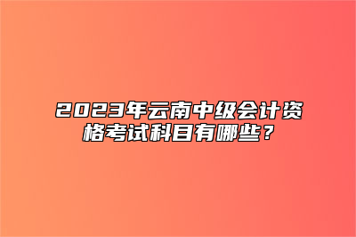 2023年云南中级会计资格考试科目有哪些？