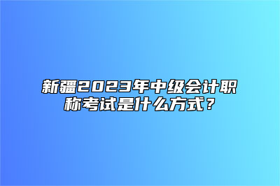 新疆2023年中级会计职称考试是什么方式？