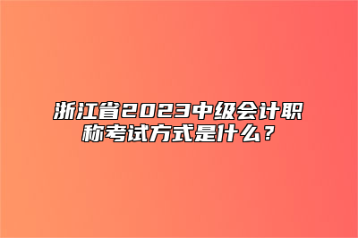 浙江省2023中级会计职称考试方式是什么？