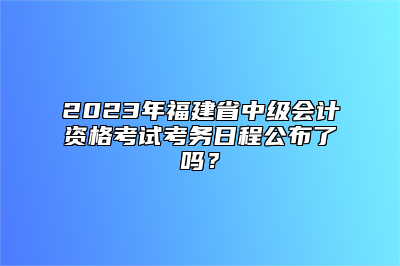 2023年福建省中级会计资格考试考务日程公布了吗？