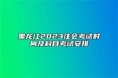 黑龙江2023注会考试时间及科目考试安排