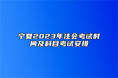 宁夏2023年注会考试时间及科目考试安排