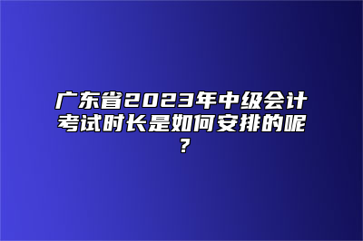 广东省2023年中级会计考试时长是如何安排的呢？