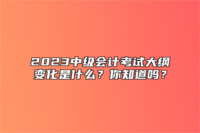 2023中级会计考试大纲变化是什么？你知道吗？