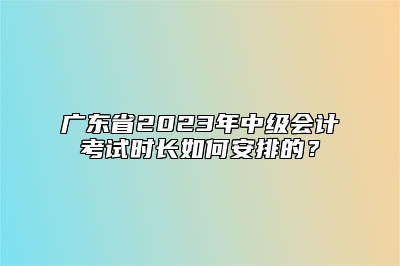 广东省2023年中级会计考试时长如何安排的？