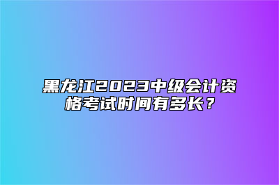 黑龙江2023中级会计资格考试时间有多长？