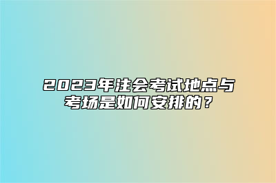 2023年注会考试地点与考场是如何安排的？