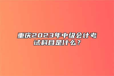 重庆2023年中级会计考试科目是什么？